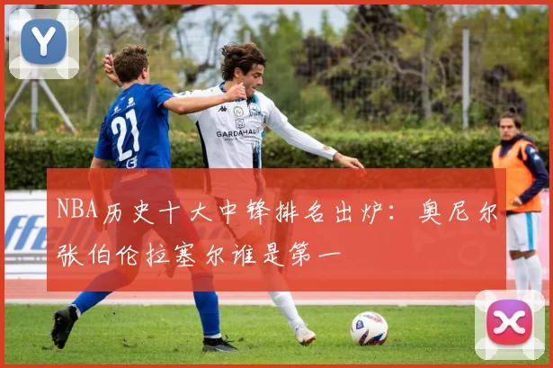 NBA历史十大中锋排名出炉：奥尼尔张伯伦拉塞尔谁是第一