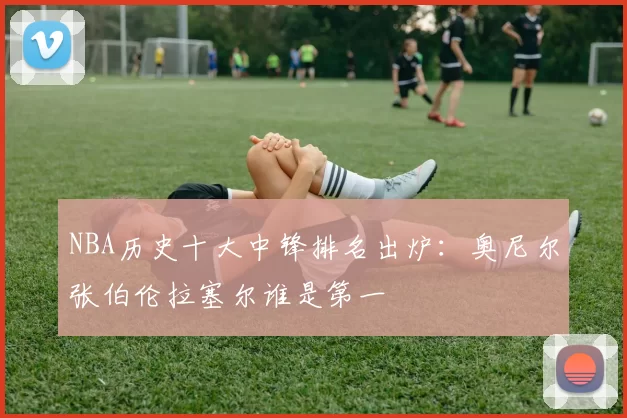 NBA历史十大中锋排名出炉：奥尼尔张伯伦拉塞尔谁是第一