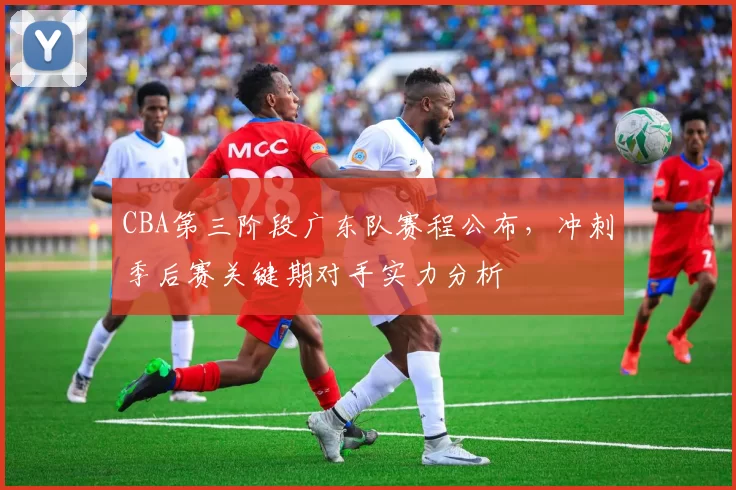 CBA第三阶段广东队赛程公布，冲刺季后赛关键期对手实力分析