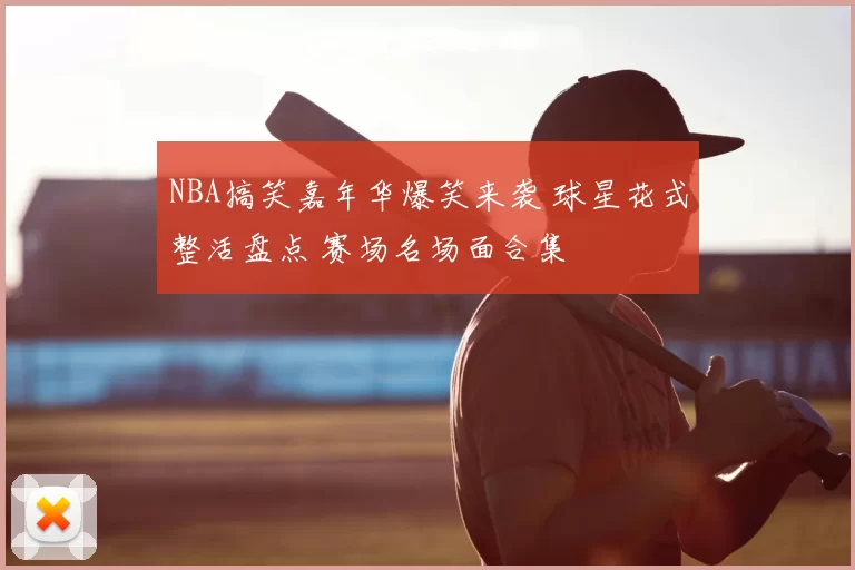 NBA搞笑嘉年华爆笑来袭 球星花式整活盘点 赛场名场面合集