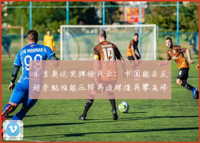 东京奥运奖牌榜风云：中国能否反超夺魁谁能压阵再造辉煌再攀高峰