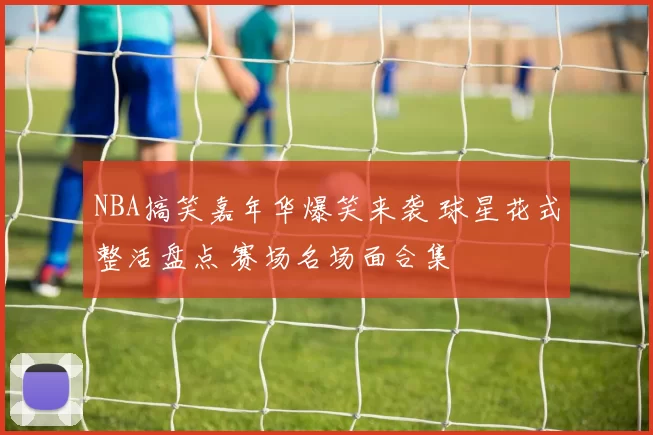 NBA搞笑嘉年华爆笑来袭 球星花式整活盘点 赛场名场面合集