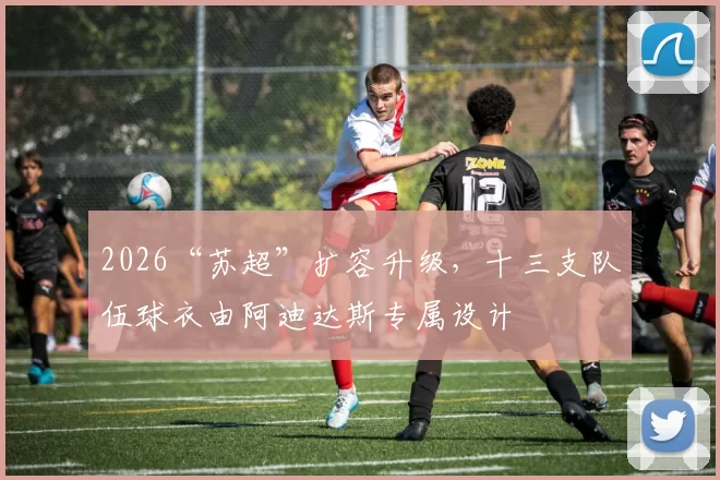 2026“苏超”扩容升级，十三支队伍球衣由阿迪达斯专属设计